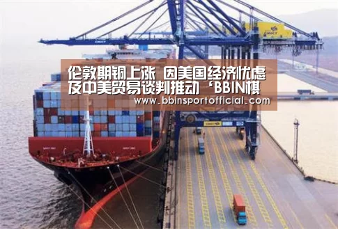 伦敦期铜上涨 因美国经济忧虑及中美贸易谈判推动‘BBIN棋牌